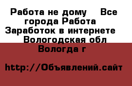 Работа не дому. - Все города Работа » Заработок в интернете   . Вологодская обл.,Вологда г.